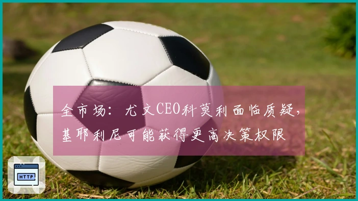 全市场：尤文CEO科莫利面临质疑，基耶利尼可能获得更高决策权限