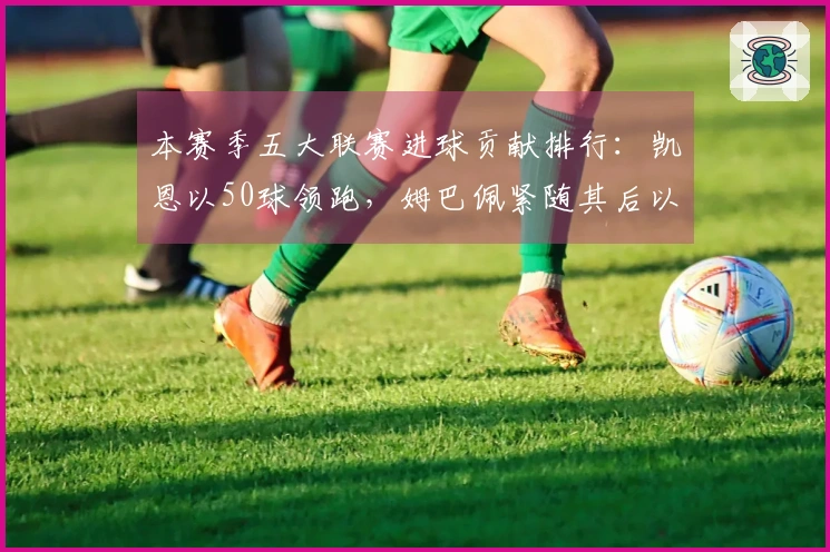 本赛季五大联赛进球贡献排行：凯恩以50球领跑，姆巴佩紧随其后以43球位列第二