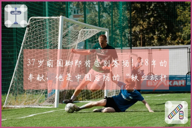37岁前国脚即将告别赛场！18年的奉献，他是中国后防的“铁血标杆”