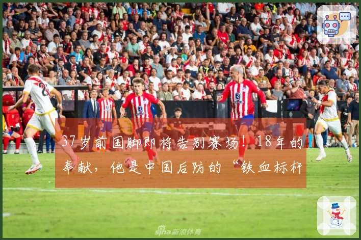 37岁前国脚即将告别赛场！18年的奉献，他是中国后防的“铁血标杆”