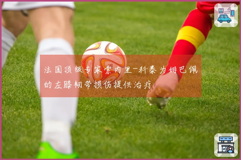 法国顶级专家索内里-科泰为姆巴佩的左膝韧带损伤提供治疗