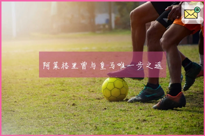 阿莱格里曾与皇马唯一步之遥