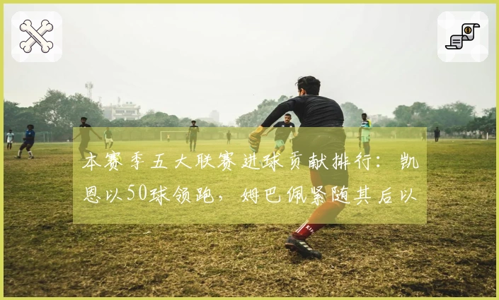 本赛季五大联赛进球贡献排行：凯恩以50球领跑，姆巴佩紧随其后以43球位列第二