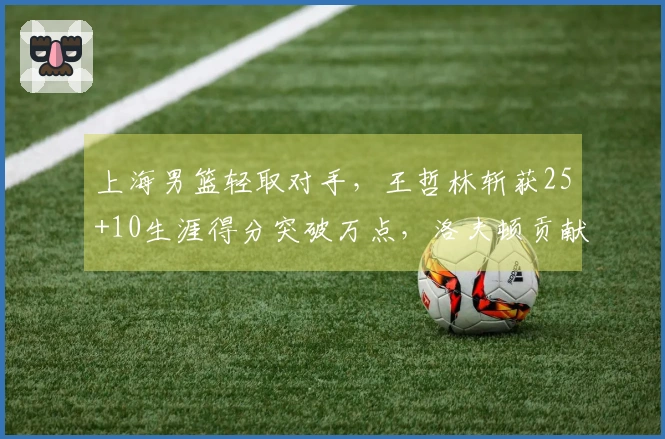 上海男篮轻取对手，王哲林斩获25+10生涯得分突破万点，洛夫顿贡献30+10