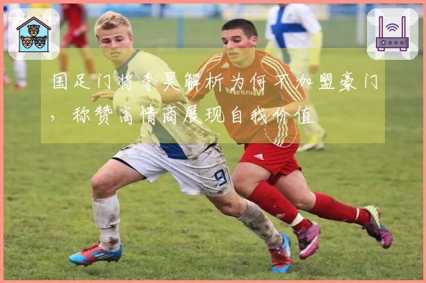 国足门将李昊解析为何不加盟豪门，称赞高情商展现自我价值