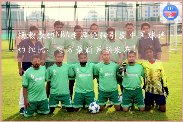 杨瀚森的NBA生涯逆转引发中国球迷的担忧，官方最新声明发布！