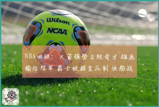 NBA回顾：火箭强势击败奇才 雄鹿输给绿军 爵士被掘金压制 快船战胜勇士