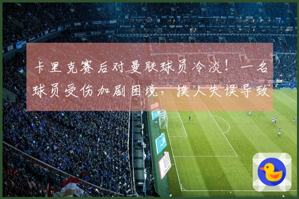 卡里克赛后对曼联球员冷淡！一名球员受伤加剧困境，换人失误导致失利