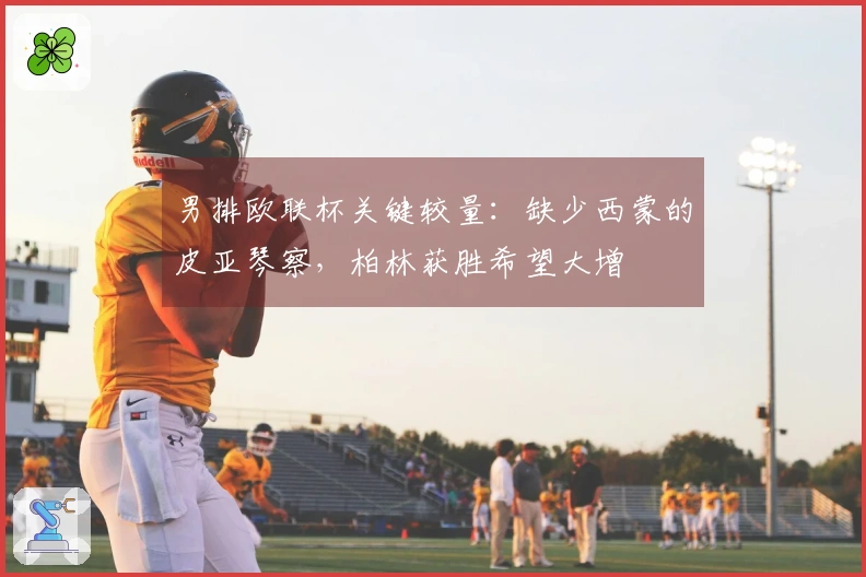 男排欧联杯关键较量：缺少西蒙的皮亚琴察，柏林获胜希望大增