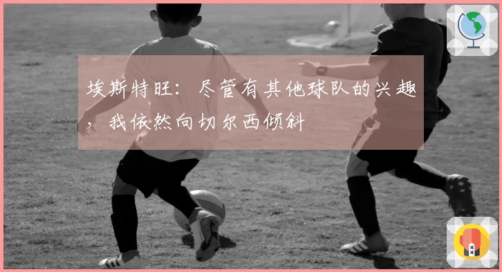 埃斯特旺：尽管有其他球队的兴趣，我依然向切尔西倾斜