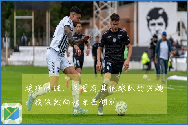 埃斯特旺：尽管有其他球队的兴趣，我依然向切尔西倾斜