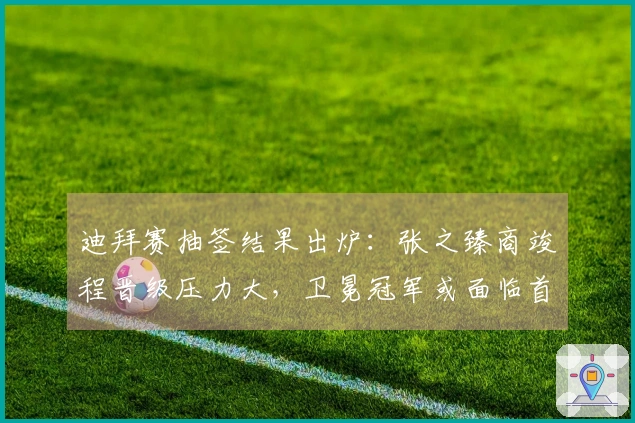 迪拜赛抽签结果出炉：张之臻商竣程晋级压力大，卫冕冠军或面临首轮被淘汰风险！
