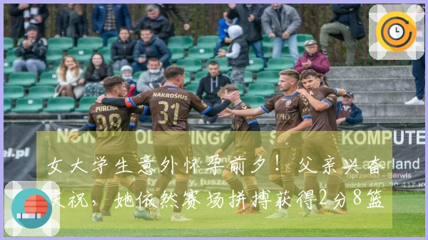 女大学生意外怀孕前夕！父亲兴奋庆祝，她依然赛场拼搏获得2分8篮板！