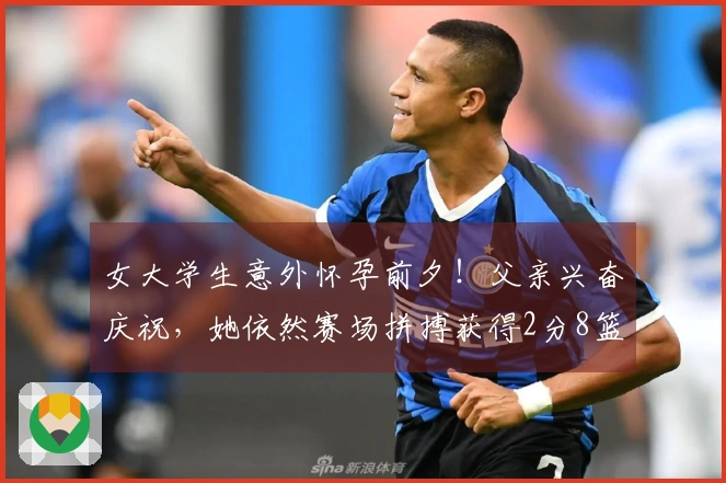 女大学生意外怀孕前夕！父亲兴奋庆祝，她依然赛场拼搏获得2分8篮板！