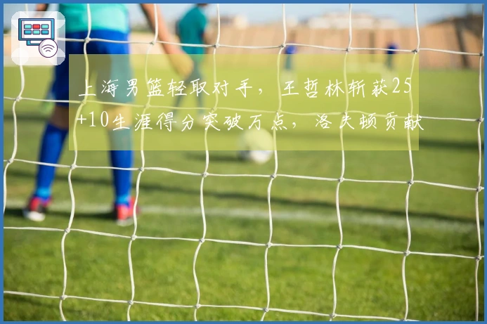 上海男篮轻取对手，王哲林斩获25+10生涯得分突破万点，洛夫顿贡献30+10