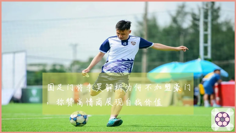 国足门将李昊解析为何不加盟豪门，称赞高情商展现自我价值