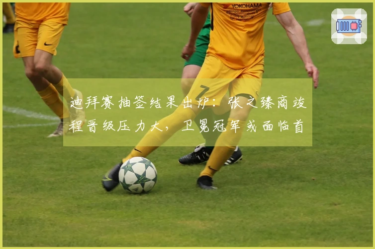 迪拜赛抽签结果出炉：张之臻商竣程晋级压力大，卫冕冠军或面临首轮被淘汰风险！